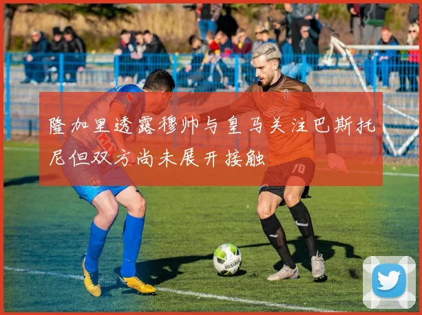 隆加里透露穆帅与皇马关注巴斯托尼但双方尚未展开接触