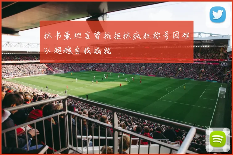 林书豪坦言曾抗拒林疯狂称号因难以超越自我成就