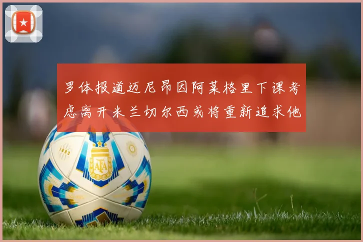 罗体报道迈尼昂因阿莱格里下课考虑离开米兰切尔西或将重新追求他