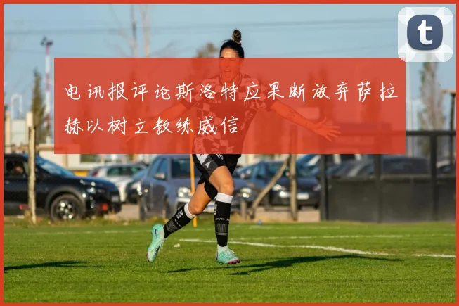 电讯报评论斯洛特应果断放弃萨拉赫以树立教练威信