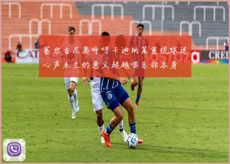 塞尔吉尼奥呼吁卡迪纳莱重视球迷心声米兰的意义超越俱乐部本身