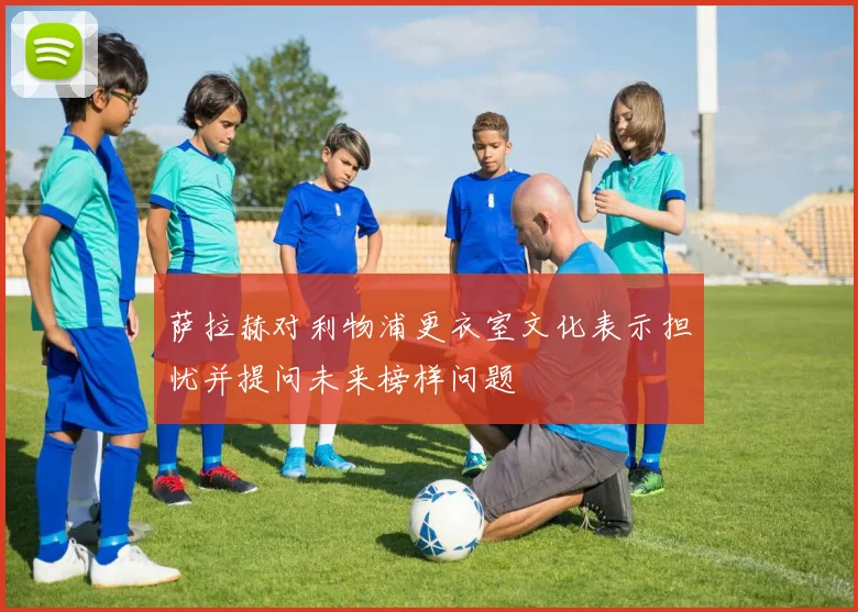 萨拉赫对利物浦更衣室文化表示担忧并提问未来榜样问题