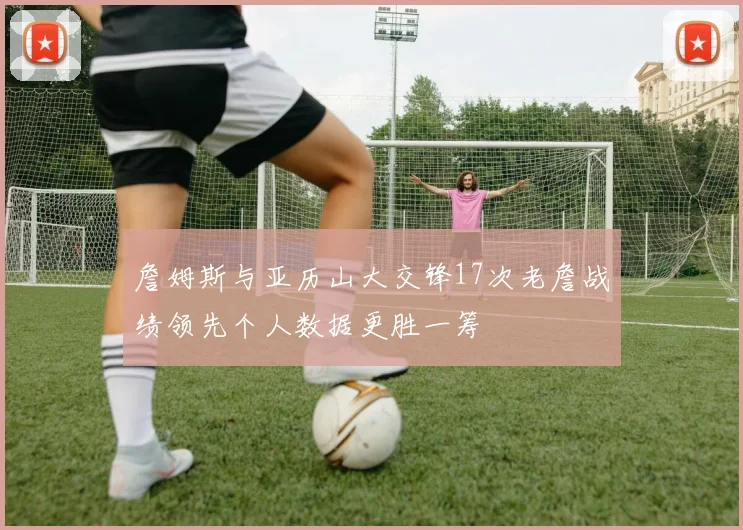 詹姆斯与亚历山大交锋17次老詹战绩领先个人数据更胜一筹