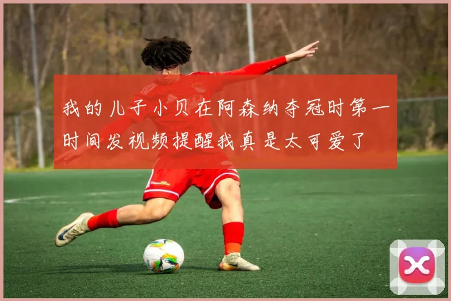 我的儿子小贝在阿森纳夺冠时第一时间发视频提醒我真是太可爱了