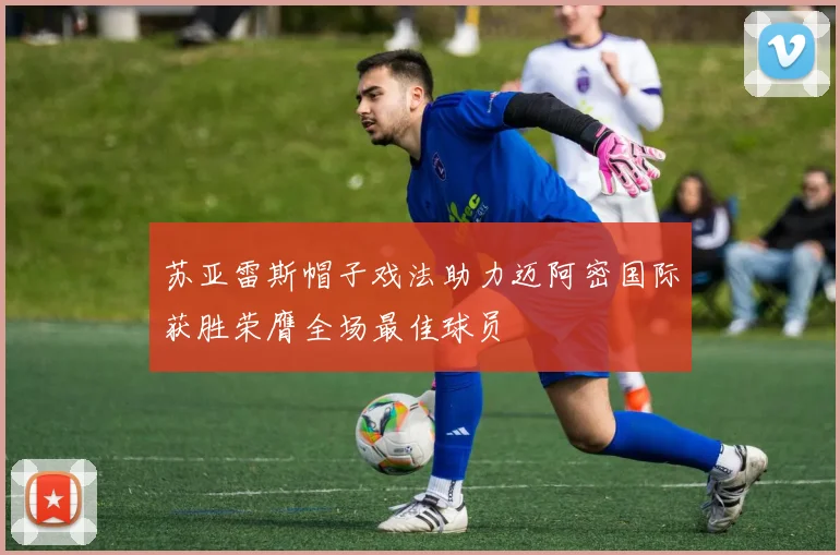苏亚雷斯帽子戏法助力迈阿密国际获胜荣膺全场最佳球员