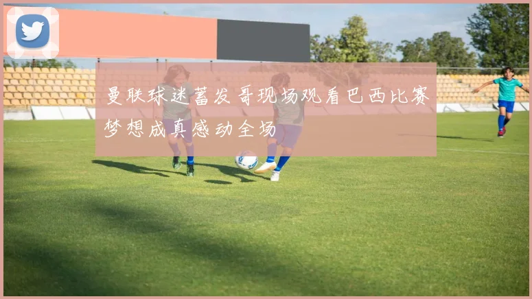 曼联球迷蓄发哥现场观看巴西比赛梦想成真感动全场