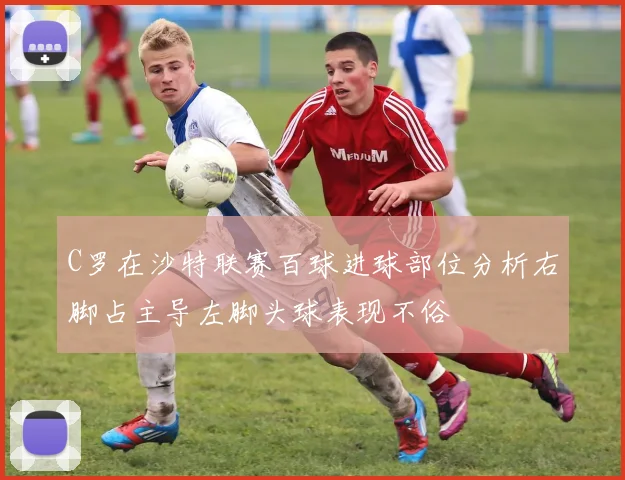 C罗在沙特联赛百球进球部位分析右脚占主导左脚头球表现不俗