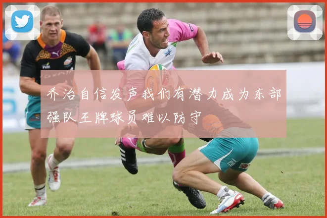 乔治自信发声我们有潜力成为东部强队王牌球员难以防守