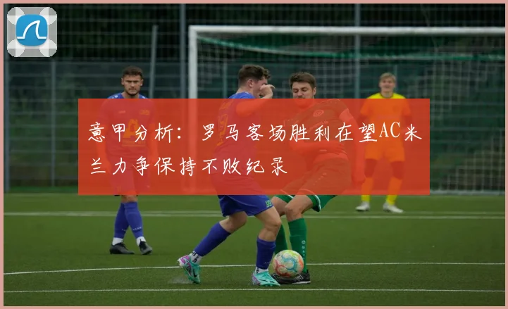 意甲分析：罗马客场胜利在望AC米兰力争保持不败纪录