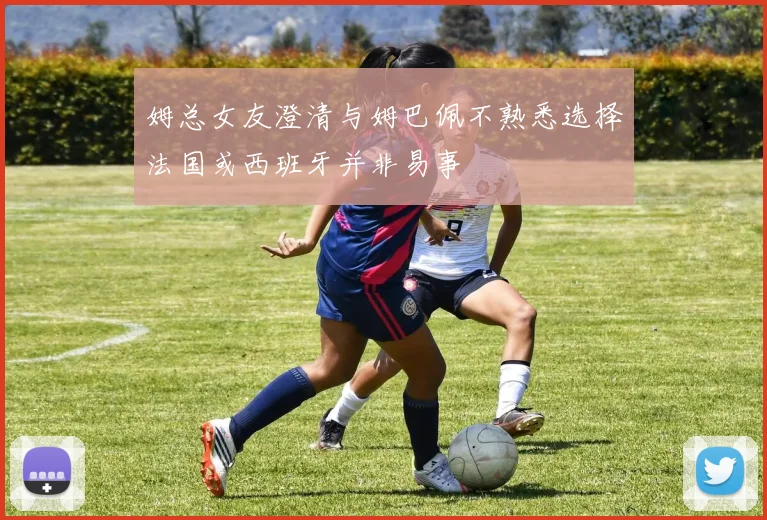 姆总女友澄清与姆巴佩不熟悉选择法国或西班牙并非易事