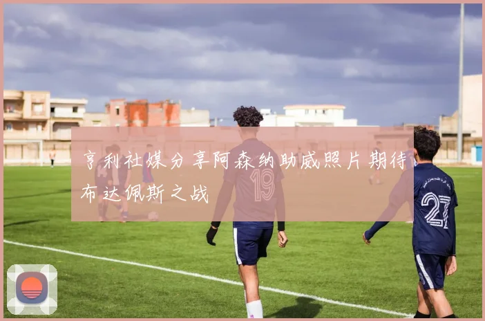 亨利社媒分享阿森纳助威照片期待布达佩斯之战
