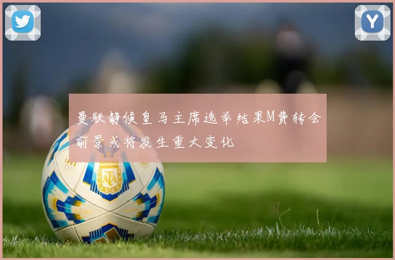 曼联静候皇马主席选举结果M费转会前景或将发生重大变化