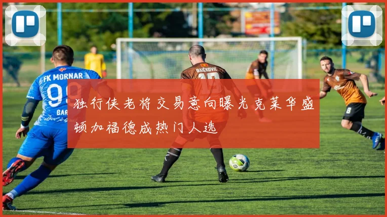 独行侠老将交易意向曝光克莱华盛顿加福德成热门人选