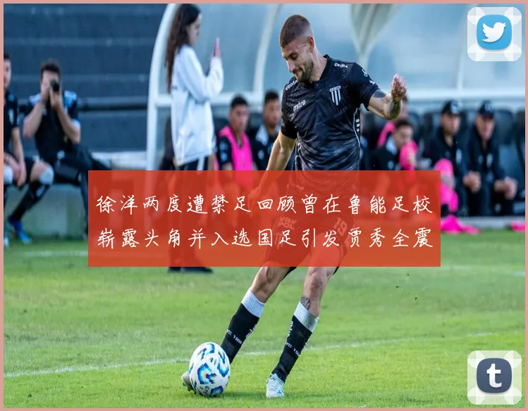 徐洋两度遭禁足回顾曾在鲁能足校崭露头角并入选国足引发贾秀全震惊