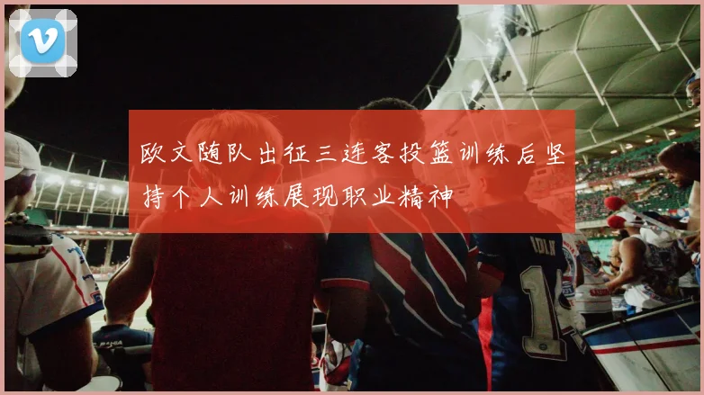 欧文随队出征三连客投篮训练后坚持个人训练展现职业精神