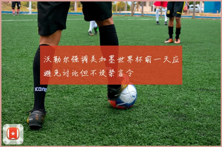 沃勒尔强调美加墨世界杯前一天应避免讨论但不设禁言令