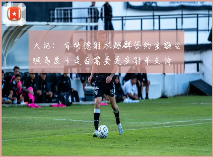 火记：肯纳德射术超群签约金额合理乌度卡是否需要更多射手支持