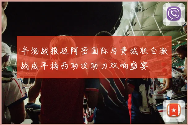 半场战报迈阿密国际与费城联合激战成平梅西助攻助力双响盛宴