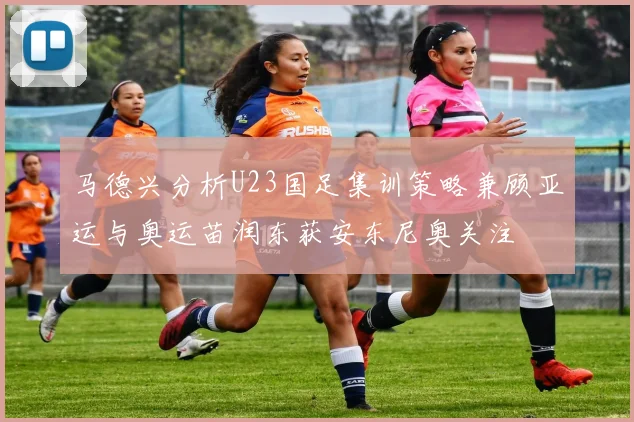 马德兴分析U23国足集训策略兼顾亚运与奥运苗润东获安东尼奥关注