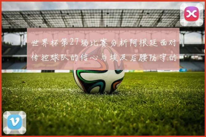世界杯第27场比赛分析阿根廷面对传控球队的信心与埃及后腰防守的隐患